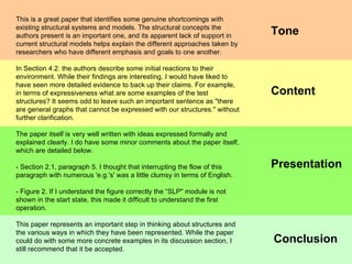 Conclusion Presentation Content This is a great paper that identifies some genuine shortcomings with existing structural systems and models. The structural concepts the authors present is an important one, and its apparent lack of support in current structural models helps explain the different approaches taken by researchers who have different emphasis and goals to one another. In Section 4.2. the authors describe some initial reactions to their environment. While their findings are interesting, I would have liked to have seen more detailed evidence to back up their claims. For example, in terms of expressiveness what are some examples of the test structures? It seems odd to leave such an important sentence as "there are general graphs that cannot be expressed with our structures." without further clarification.  The paper itself is very well written with ideas expressed formally and explained clearly. I do have some minor comments about the paper itself, which are detailed below. - Section 2.1, paragraph 5. I thought that interrupting the flow of this paragraph with numerous 'e.g.'s' was a little clumsy in terms of English. - Figure 2. If I understand the figure correctly the “SLP" module is not shown in the start state, this made it difficult to understand the first operation. This paper represents an important step in thinking about structures and the various ways in which they have been represented. While the paper could do with some more concrete examples in its discussion section, I still recommend that it be accepted. Tone 