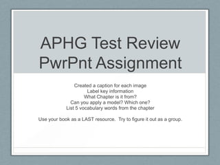 APHG Test Review
PwrPnt Assignment
Created a caption for each image
Label key information
What Chapter is it from?
Can you apply a model? Which one?
List 5 vocabulary words from the chapter
Use your book as a LAST resource. Try to figure it out as a group.
 