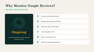 Why Monitor Google Reviews?
Stay Aware of What Customers See
Ongoing
monitoring keeps businesses ahead of
reputation issues
Discover new feedback quickly
Identify potential policy violations
Respond to genuine customers
Track reputation trends
Detect recurring concerns
Maintain a professional presence
10
 