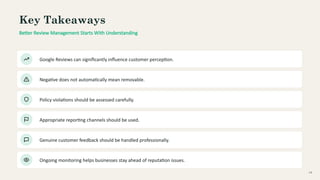 Key Takeaways
Better Review Management Starts With Understanding
Google Reviews can significantly influence customer perception.
Negative does not automatically mean removable.
Policy violations should be assessed carefully.
Appropriate reporting channels should be used.
Genuine customer feedback should be handled professionally.
Ongoing monitoring helps businesses stay ahead of reputation issues.
14
 