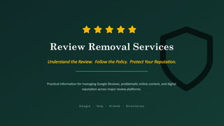 Review Removal Services
Understand the Review. Follow the Policy. Protect Your Reputation.
Practical information for managing Google Reviews, problematic online content, and digital
reputation across major review platforms.
G oo g l e · Ye l p · A i r b n b · D i re c to r i e s
 