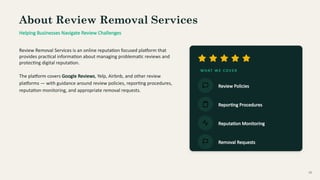 About Review Removal Services
Helping Businesses Navigate Review Challenges
Review Removal Services is an online reputation focused platform that
provides practical information about managing problematic reviews and
protecting digital reputation.
The platform covers Google Reviews, Yelp, Airbnb, and other review
platforms — with guidance around review policies, reporting procedures,
reputation monitoring, and appropriate removal requests.
W H AT W E CO V E R
Review Policies
Reporting Procedures
Reputation Monitoring
Removal Requests
02
 
