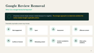 Google Review Removal
When Can a Google Review Be Reported?
A business cannot simply remove a review because it is negative. The stronger approach is to determine whether the
review violates Google's applicable policies.
Potentially reportable content may include:
Fake engagement Spam Harassment Offensive content
Conflicts of interest Misleading content
Content unrelated to
business
Other policy
violations
05
 