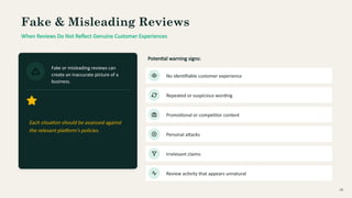 Fake & Misleading Reviews
When Reviews Do Not Reflect Genuine Customer Experiences
Fake or misleading reviews can
create an inaccurate picture of a
business.
Each situation should be assessed against
the relevant platform's policies.
Potential warning signs:
No identifiable customer experience
Repeated or suspicious wording
Promotional or competitor content
Personal attacks
Irrelevant claims
Review activity that appears unnatural
08
 