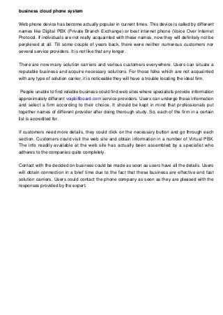business cloud phone system
Web phone device has become actually popular in current times. This device is called by different
names like Digital PBX (Private Branch Exchange) or best internet phone (Voice Over Internet
Protocol. If individuals are not really acquainted with these names, now they will definitely not be
perplexed at all. Till some couple of years back, there were neither numerous customers nor
several service providers. It is not like that any longer.
There are now many solution carriers and various customers everywhere. Users can situate a
reputable business and acquire necessary solutions. For those folks which are not acquainted
with any type of solution carrier, it is noticeable they will have a trouble locating the ideal firm.
People unable to find reliable business could find web sites where specialists provide information
approximately different voipbillboard.com service providers. Users can undergo these information
and select a firm according to their choice. It should be kept in mind that professionals put
together names of different provider after doing thorough study. So, each of the firm in a certain
list is accredited for.
If customers need more details, they could click on the necessary button and go through each
section. Customers could visit the web site and obtain information in a number of Virtual PBX.
The info readily available at the web site has actually been assembled by a specialist who
adheres to the companies quite completely.
Contact with the decided on business could be made as soon as users have all the details. Users
will obtain connection in a brief time due to the fact that these business are effective and fast
solution carriers. Users could contact the phone company as soon as they are pleased with the
responses provided by the expert.

 