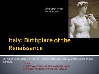 The Italian Renaissance is a rebirth of learning that produces many great works of art and
literature.
David (1501-1504),
Michelangelo
Source:
http://www.owasso.k12.ok.us/webpages/gyan
key/regadvhandouts.cfm?subpage=174609
 