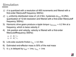 Simulation
1) 𝜃 is quantized with a resolution of 400 increments and filtered with a
first-order filter(cutoff frequency 300Hz)
2) 𝜏𝐽 uniformly distributed noise of ±0.3 Nm, hysteresis Δ𝜏ℎ𝑦𝑠=0.2Nm,
quantization of 12-bit resolution and filtered with a first-order filter(cutoff
frequency 300Hz)
3) Harmonic drive gears produce a ripple torque 𝜏 𝐻𝐷,𝑚𝑎𝑥 = 0.2 Nm at a
frequency, which is twice velocity 𝜃
4) link position and velocity, velocity is filtered with a first-order
filter(cutofffrequency 300Hz)
5) Link-side coulomb friction 𝜏 𝑓 𝑞
= 0.5 Nm
6) Estimated end-effector mass is 50% of the real mass
7) θ, τJ is delayed by td,θ = 1ms, td,τJ
= 1ms
 