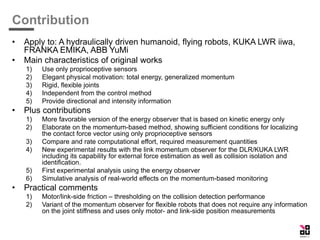 Contribution
• Apply to: A hydraulically driven humanoid, flying robots, KUKA LWR iiwa,
FRANKA EMIKA, ABB YuMi
• Main characteristics of original works
1) Use only proprioceptive sensors
2) Elegant physical motivation: total energy, generalized momentum
3) Rigid, flexible joints
4) Independent from the control method
5) Provide directional and intensity information
• Plus contributions
1) More favorable version of the energy observer that is based on kinetic energy only
2) Elaborate on the momentum-based method, showing sufficient conditions for localizing
the contact force vector using only proprioceptive sensors
3) Compare and rate computational effort, required measurement quantities
4) New experimental results with the link momentum observer for the DLR/KUKA LWR
including its capability for external force estimation as well as collision isolation and
identification.
5) First experimental analysis using the energy observer
6) Simulative analysis of real-world effects on the momentum-based monitoring
• Practical comments
1) Motor/link-side friction – thresholding on the collision detection performance
2) Variant of the momentum observer for flexible robots that does not require any information
on the joint stiffness and uses only motor- and link-side position measurements
 