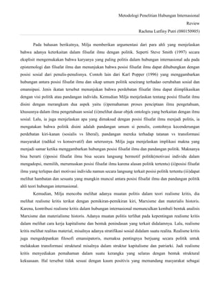 Metodologi Penelitian Hubungan Internasional
Review
Rachma Lutfiny Putri (080150905)
Pada bahasan berikutnya, Milja memberikan argumentasi dari para ahli yang menjelaskan
bahwa adanya keterkaitan dalam filsafat ilmu dengan politik. Seperti Steve Smith (1997) secara
eksplisit mengemukakan bahwa karyanya yang paling politis dalam hubungan internasional ada pada
epistemologi dan filsafat ilmu dan menunjukan bahwa posisi filsafat ilmu dapat dihubungkan dengan
posisi sosial dari penulis-penulisnya. Contoh lain dari Karl Popper (1996) yang menggambarkan
hubungan antara posisi filsafat ilmu dan sikap umum politik seseirang terhadao oerubahan sosial dan
emansipasi. Jenis ikatan tersebut menunjukan bahwa perdebatan filsafat ilmu dapat diimplikasikan
dengan visi politik atau pandangan individu. Kemudian Milja menjelaskan tentang posisi filsafat ilmu
disini dengan merangkum dua aspek yaitu (i)pemahaman proses penciptaan ilmu pengetahuan,
khususnya dalam ilmu pengetahuan sosial (ii)melihat dasar objek ontologis yang berkaitan dengan ilmu
sosial. Lalu, ia juga menjelaskan apa yang dimaksud dengan posisi filsafat ilmu menjadi politis, ia
mengatakan bahwa politik disini adalah pandangan umum si penulis, contohnya kecenderungan
perdebatan kiri-kanan (sosialis vs liberal), pandangan mereka terhadap tatanan vs transformasi
masyarakat (radikal vs konservatif) dan seterusnya. Milja juga menjelaskan implikasi makna yang
menjadi samar ketika menggambarkan hubungan posisi filsafat ilmu dan pandangan politik. Maknanya
bisa berarti (i)posisi filsafat ilmu bisa secara langsung bermotif politik(motivasi individu dalam
mengadopsi, memilih, merumuskan posisi filsafat ilmu karena alasan politik tertentu) (ii)posisi filsafat
ilmu yang terlepas dari motivasi individu namun secara langsung terkait posisi politik tertentu (iii)dapat
melihat hambatan dan sesuatu yang mungkin muncul antara posisi filsafat ilmu dan pandangan politik
ahli teori hubungan internasional.
Kemudian, Milja mencoba melihat adanya muatan politis dalam teori realisme kritis, dia
melihat realisme kritis terikat dengan pemikiran-pemikiran kiri, Marxisme dan materialis historis.
Karena, kontribusi realisme kritis dalam hubungan internasional memunculkan kembali bentuk analisis
Marxisme dan materialisme historis. Adanya muatan politis terlihat pada kepentingan realisme kritis
dalam melihat cara kerja kapitalisme dan bentuk penindasan yang terkait didalamnya. Lalu, realisme
kritis melihat realitas material, misalnya adanya stratifikasi sosial didalam suatu realita. Realisme kritis
juga mengedepankan filosofi emansipatoris, memaksa pentingnya berjuang secara politik untuk
melakukan transformasi struktural misalnya dalam struktur kapitalisme dan patriarki. Jadi realisme
kritis menyediakan pemahaman dalam suatu kerangka yang selaras dengan bentuk struktural
kekuasaan. Hal tersebut tidak sesuai dengan kaum positivis yang memandang masyarakat sebagai
 