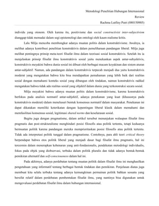 Metodologi Penelitian Hubungan Internasional
Review
Rachma Lutfiny Putri (080150905)
individu yang otonom. Oleh karena itu, positivisme dan social constructivist inter-subjectivism
dianggap tidak memadai dalam segi epistemologi dan ontologi oleh kaum realisme kritis.
Lalu Milja mencoba membongkar adanya muatan politis dalam konstruktivisme. Awalnya, ia
melihat adanya kontribusi penelitian konstruktivis dalam pemeliharaan pandangan liberal. Milja juga
melihat pentingnya prinsip meta-teori filsafat ilmu dalam teorisasi sosial konstruktivis. Setelah itu ia
menjelaskan prinsip filsafat ilmu konstruktivis sosial yaitu menekankan aspek antar-subyektivis,
konstruktivis meyakini bahwa dunia sosial ini dibuat oleh berbagai macam keyakinan dan sistem aturan
antar-subjektif. Namun, ada pandangan dalam konstruktivis terpecah menjadi dua yaitu konstruktivis
moderat yang mengatakan bahwa kita bisa mendapatkan pemahaman yang lebih baik dari realitas
sosial dengan memahami konteks sosial yang dibangun oleh tindakan, namun konstruktivis radikal
mengatakan bahwa tidak ada realitas sosial yang objektif dalam dunia yang terkonstruksi secara sosial.
Milja meyakini bahwa adanya muatan politis dalam konstruktivisme, karena konstruktivis
berfokus pada analisis normatif antar-subjektif, adanya penekanan yang kuat (khususnya pada
konstruktivis moderat) dalam menelusuri bentuk konsensus normatif dalam masyarakat. Penekanan ini
dapat dikatakan memiliki keterikatan dengan kepentingan liberal klasik dalam memahami dan
memfasilitasi konsensus sosial, legitimasi shared norms dan keselarasan sosial.
Begitu juga dengan pragmatisme, dalam artikel tersebut menunjukan walaupun filsafat ilmu
pragmatis dan post-strukturalisme menghindari posisi filosofis atau politik tertentu, tetapi keduanya
bermuatan politik karena pandangan mereka memprioritaskan posisi filosofis atau politik tertentu.
Tidak ada interpretasi politik tunggal dalam pragmatisme. Contohnya, para ahli teori critical theory
berpendapat bahwa etos politik liberal yang menjadi dasar bagi filsafat ilmu pragmatis, hal ini
tercermin dalam menerapkan kebenaran yang anti-fondasionalis, pendekatan metodologi individualis,
fokus pada objek yang diobservasi, terbuka dalam politik pluralis dan tidak adanya bentuk-bentuk
pemikiran alternatif dan self-consciousness dalam hal ini.
Pada akhirnya, adanya perdebatan tentang muatan politik dalam filsafat ilmu ini menghasilkan
pengetahuan yang informatif tentang berbagai bentuk tindakan dan pemikiran. Penjelasan diatas juga
membuat kita selalu terbuka tentang adanya kemungkinan permainan politik bahkan sesuatu yang
bersifat relatif dalam perdebatan pembentukan filsafat ilmu, yang nantinya bisa digunakan untuk
mengevaluasi perdebatan filsafat ilmu dalam hubungan internasional.
 