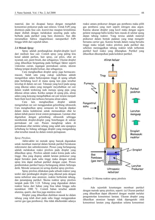 J. Nano Saintek. Vol. 1 No. 2, Jul 2008 44
material, dan ini dicapaai hanya dengan mengubah
konsentrasi prekursor pada saat sintesis. Untuk FePt yang
disintesis pada fase cair, koersivitas maupun kristalinitas
dapat diubah dengan melakukan anealing pada suhu
berbeda pada partikel yang baru disintesis. Sun dkk
meramalkan bahwa magnetiksasi nanopartikel FePt
hingga lebih dari sepuluh tahun.
2.4 Metode Spray
Spray adalah pembangkitan droplet-droplet kecil
dari medium fase cair. Contoh spray yang paling kita
kenal adalah parfum, hair spray, cat pilox, obat ati
nyamuk cair, paint brush, dan sebagainya. Ukuran droplet
yang dihasilkan bergantung pada berbagai faktor seperti
viskositas cairan, tegangan peemukaan cairan, ukuran
lubang tempat droplet keluar, dan sebagainya.
Cara menghasilkan droplet spray juga bermacam-
macam. Salah satu yang cukup sederhana adalah
mengalirkan udara berkecapatan tinggi di ujung sebuah
pipa berlubang kecil di mana ujung lain pipa tersebut
tercelup di dalam zat cair. Tekanan yang kecil pada ujung
yang dikenai udara yang mengalir meyebabkan zat cair
dalam wadah terdorong naik menuju ujung pipa yang
dikenai aliran udara. Ketika sampai di ujung pita, aliran
udara yang kencang mengebabkan zat cair terurai menjadi
butir-butir kecil dan terbawa bersama aliran udara.
Cara lain menghasilkan droplet adalah
mengetarkan zar cair menggunakan gelombang ultrasonik.
Cara menghasilkan spray semacam ini banyak dipakai
dalam dunia kedokteran untuk memasukkan obat ke
dalam tubuh pasien lewat sistem pernapasan. Larutan obat
digetarkan dengan gelombang ultrasonik sehingga
membentuk droplet-droplet yang beterbangan di sekitar
permukaan zat cair. Pasien menghirup udara di
permukaan obat melalui selang yang salah satu ujungnya
terhubung ke hidung sehingga droplet yang mengandung
obat tersebut masuk ke dalam sistem pernapasan.
Spray Pirolisis.
Akhir-akhir ini metode spray banyak digunakan
untuk membuat material dalam bentuk partikel berukuran
mikrometer dan submikrometer. Proses yang berlangsung
adalah melakukan reaksi pirolisis pada droplet yang
dihasilkan spray. Pirolisis adalah reaksi kimia pada suhu
tinggi. Jika yang dispray adalah larutan prekursor yang
dapat bereaksi pada suhu tinggi maka dengan metode
spray kita dapat mebuat partikel dengan cepat. Proses
pembentukan partikel hanya berlangsung dalam beberapa
detik. Metode semacam ini sering disebut spray pirolisis.
Spray pirolisis dilakukan pada sebuah reaktor yang
terdiri dari pembangkit droplet yang dikenal pula dengan
nama nebulizer atau atomizer, reaktor berbentuk tabung,
dan penampung partikel. Skema reaktor spray pirolisis
tampak pada Gbr 3.24. Tabung yang digunakan dalam
reaktor harus dari bahan yang bisa tahan hingga suhu
mendekati 1000 o
C. Contoh bahan tersebut adalah
alumina, quartz, dan bisa juga stainless steel.
Droplet yang dihasilkan dialirkan masuk ke dalam
tabung yang telah diset pada suhu tinggi menggunakan
carrier gas (gas pembawa). Jika tidak dikehendaki adanya
reaksi antara prekursor dengan gas pembawa maka pilih
gas pembawa yang inert seperti nitrogen atau argon.
Karena ukuran droplet yang kecil maka dengan segera
pelarut menguap habis ketika baru masuk di sekitar ujung
depan tabung reaktor. Yang tersisa adalah material
prekursor dalam bentuk padatan yang tetap mengalir
bersama carrier gas. Karena berada dalam ruang bersuhu
tinggi maka terjadi reaksi pirolisis pada partikel dan
sebelum meninggalkan tabung reaktor telah terbentuk
partikel hasil reaksi yang diharapkan. Partikel yang
dihasilkan dikumpulkan pada kolektor partikel.
Gambar 21 Skema reaktor spray pirolisis
Ada sejumlah keuntungan membuat partikel
dengan metode spray pirolisis, seperti: (a) Ukuran partikel
yang dihasilkan dapat dikontrol dengan mudah melalui
pengontrolan konsentrasi larutan. Ukuran droplet yang
dihasilkan atomizer hampir tidak dipengaruhi oleh
konsentrasi larutan yang digunakan selama konsentrasi
Ultrasonic
nebulizer
Aliran keluar
Furnace
Trap
Pengontrol
suhu
Larutan
Prekursor
Droplet
Droplet
Memasuki
reaktor
Larutan
menguap
Patikel
padatan
Gas
Pembawa
(gas inert)
Ultrasonic
nebulizer
Aliran keluar
Furnace
Trap
Pengontrol
suhu
Larutan
Prekursor
Droplet
Droplet
Memasuki
reaktor
Larutan
menguap
Patikel
padatan
Gas
Pembawa
(gas inert)
 