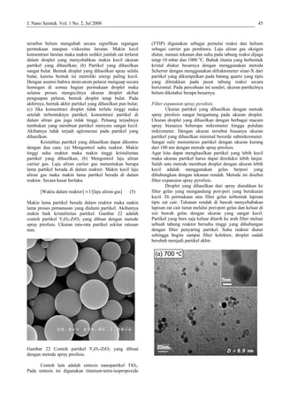 J. Nano Saintek. Vol. 1 No. 2, Jul 2008 45
tersebut belum mengubah secara signifikan tegangan
permukaan maupun viskositas larutan. Makin kecil
konsentrasi larutan maka makin sedikit jumlah zat terlarut
dalam droplet yang menyebabkan makin kecil ukuran
partikel yang dihasilkan; (b) Partikel yang dihasilkan
sangat bulat. Bentuk droplet yang dihasilkan spray selalu
bulat, karena bentuk ini memiliki energi paling kecil.
Dengan asumsi bahwa atom-atom pelarut menguap secara
homogen di semua bagian permukaan droplet maka
selama proses mengecilnya ukuran droplet akibat
penguapan pelarut, bentuk droplet tetap bulat. Pada
akhirnya, bentuk akhir partikel yang dihasilkan pun bulat;
(c) Jika konsentrasi droplet tidak terlalu tinggi maka
setelah terbentuknya partikel, konsentrasi partikel di
dalam aliran gas juga tidak tinggi. Peluang terjadinya
tumbukan yang membuat partikel menyatu sangat kecil.
Akibatnya tidak terjadi aglomerasi pada partikel yang
dihasilkan.
Kristalitas partikel yang dihasilkan dapat dikontro
dengan dua cara: (a) Mengontrol suhu reaktor. Makin
tinggi suhu reaktor maka makin tinggi kristalinitas
partikel yang dihasilkan; (b) Mengontrol laju aliran
carrier gas. Laju aliran cariier gas menentukan berapa
lama partikel berada di dalam reaktor. Makin kecil laju
aliran gas maka makin lama partikel berada di dalam
reaktor. Secara kasar berlaku.
[Waktu dalam reaktor] ∝1/[laju aliran gas] (5)
Makin lama partikel berada dalam reaktor maka makin
lama proses pemanasan yang dialami partikel. Akibatnya
makin baik kristalinitas partikel. Gambar 22 adalah
contoh partikel Y2O3-ZrO2 yang dibuat dengan metode
spray pirolisis. Ukuran rata-rata partikel sekitar ratusan
mm.
Gambar 22 Contoh partikel Y2O3-ZrO2 yang dibuat
dengan metode spray pirolisis.
Contoh lain adalah sintesis nanopartikel TiO2.
Pada sintesis ini digunakan titanium-tetra-isopropoxide
(TTIP) digunakan sebagai pemulai reaksi dan helium
sebagai carrier gas pembawa. Laju aliran gas oksigen
diatur, namun tekanan dan suhu pada tabung reaksi dijaga
tetap 10 mbar dan 1000 o
C. Bubuk titania yang berbentuk
kristal diukur besarnya dengan menggunakan metoda
Scherrer dengan menggunakan difraktometer sinar-X dari
partikel yang dikumpulkan pada batang quartz yang tipis
yang diletakkan pada pusat tabung reaksi secara
horizontal. Pada percobaan ini sendiri, ukuran partikelnya
belum diketahui berapa besarnya.
Filter expansion spray pyrolisis.
Ukuran partikel yang dihasilkan dengan metode
spray pirolisis sangat bergantung pada ukuran droplet.
Ukuran droplet yang dihasilkan dengan berbagai macam
spray biasanya beberapa mikrometer hingga puluhan
mikrometer. Dengan ukuran tersebut biasanya ukuran
partikel yang dihasilkan minimal berorde submikrometer.
Sangat sulir mensintesis partikel dengan ukuran kurang
dari 100 nm dengan metode spray pirolisis.
Agar kita dapat menghasilkan partikel yang lebih kecil
maka ukuran partikel harus dapat direduksi lebih lanjut.
Salah satu metode membuat droplet dengan ukuran lebih
kecil adalah menggunakan gelas berpori yang
dihubungkan dengan tekanan rendah. Metode ini disebut
filter expansion spray pyrolisis.
Droplet yang dihasilkan dari spray diarahkan ke
filter gelas yang mengandung pori-pori yang berukuran
kecil. Di permukaan atas filter gelas terbentuk lapisan
tipis zat cair. Tekanan rendah di bawah menyebabakan
lapisan zat cair turun melalui pori-pori gelas dan keluar di
sisi bawah gelas dengan ukuran yang sangat kecil.
Partikel yang baru saja keluar ditarik ke arah filter meluai
sebuah tabung reaktor bersuhu tinggi yang dihubungan
dengan filter penyaring partikel. Suhu reaktor diatur
sehingga begitu sampai filter kolektor, droplet sudah
berubah menjadi partikel akhir.
5nm
D = 8.9 nm
20nm
(a) 700 o
C
5nm
D = 8.9 nm
20nm
(a) 700 o
C
 