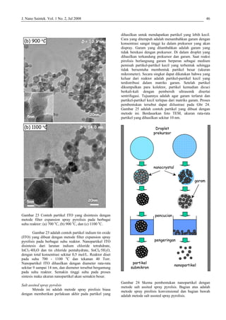 J. Nano Saintek. Vol. 1 No. 2, Jul 2008 46
Gambar 23 Contoh partikel ITO yang disintesis dengan
metode filter expansion spray pyrolisis pada berbagai
suhu reaktor: (a) 700 o
C, (b) 900 o
C, dan (c) 1100 o
C.
Gambar 23 adalah contoh partikel indium tin oxide
(ITO) yang dibuat dengan metode filter expansion spray
pyrolisis pada berbagai suhu reaktor. Nanopartikel ITO
disintesis dari larutan indium chloride tetrahdrate,
InCl3·4H2O dan tin chloride pentahydrate, SnCl4·5H2O,
dengan total konsentrasi sekitar 0,5 mol/L. Reaktor diset
pada suhu 700 - 1100 o
C dan tekanan 40 Torr.
Nanopartikel ITO dihasilkan dengan diameter rata-rata
sekitar 9 sampai 14 nm, dan diemeter tersebut bergantung
pada suhu reaktor. Semakin tinggi suhu pada proses
sintesis maka ukuran nanopartikel akan semakin besar.
Salt assited spray pyrolsis
Metode ini adalah metode spray pirolisis biasa
dengan memberikan perlakuan akhir pada partikel yang
dihasilkan untuk mendapatkan partikel yang lebih kecil.
Cara yang ditempuh adalah menambahkan garam dengan
konsentrasi sangat tinggi ke dalam prekursor yang akan
dispray. Garam yang ditambahkan adalah garam yang
tidak berekasi dengan prekursor. Di dalam droplet yang
dihasilkan terkandung prekursor dan garam. Saat reaksi
pirolisis berlangsung garam berperan sebagai medium
pemisah partikel-partikel kecil yang terbentuk sehingga
tidak bersentuha membentuk partikel besar (ukuran
mikrometer). Secara singkat dapat dikatakan bahwa yang
keluar dari reaktor adalah partikel-partikel kecil yang
terdistribusi dalam matriks garam. Setelah partikel
dikumpulkan para kolektor, partikel kemudian dicuci
berkali-kali dengan pembersih ultrasonik disertai
sentrifugasi. Tujuannya adalah agar garam terlarut dan
partikel-partikel kecil terlepas dari matriks garam. Proses
pembentukan tersebut dapat diilustrasi pada Gbr 24.
Gambar 25 adalah contoh partikel yang dibuat dengan
metode ini. Berdasarkan foto TEM, ukuran rata-rata
partikel yang dihasilkan sekitar 10 nm.
Gambar 24 Skema pembentukan nanopartikel dengan
metode salt assited spray pyrolsis. Bagian atas adalah
metode spray pirolisis konvensional dan bagian bawah
adalah metode salt asssted spray pyrolisis.
20nm5nm
D = 14.0 nm
20nm5nm
D = 10.3 nm(b) 900 o
C
(b) 1100 o
C
20nm5nm
D = 14.0 nm
20nm5nm
D = 10.3 nm(b) 900 o
C
(b) 1100 o
C
partikel
submikron
nanocrystal
pengeringan
Droplet
prekursor
pencucian
garam
nanopartikel
`
partikel
submikron
nanocrystal
pengeringan
Droplet
prekursor
pencucian
garam
nanopartikel
``
 