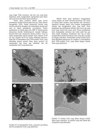 J. Nano Saintek. Vol. 1 No. 2, Jul 2008 49
yang t ggi. Pada umumnya, ada dua cara yang biasa
diguna n untuk menghasilkan nanopartikel yaitu flame
spray p
ru saja terbentuk, dan (b)
anopartikel Al2O3 yang dikalsinasi
Gambar 30. (a) Nanopartikel Al2O3. yang baru saja dibuat,
dan (b) nanopartikel Al2O3 yang dikalsinasi.
a. Kondensasi dari uap air akan
enghasilkan partikel berukuran nano yang akan tercipta
i ruangan (chamber). Nanopartikel cerium oksida (CeO2)
kan dihasilkan pada proses ini. Gambar 31 menunjukkan
tode
ame spray hydrolysis.
Gambar 31 Partikel CeO2 yang dibuat dengan metode
flame spray hydrolisis: (a) partikel yang baru dibuat dan
(b) partikel yang dikalsinasi.
in
ka
yrolysis dan flame spray hydrolysis.
Flame spray pyrolysis adalah suatu proses
pembakaran dengan diawali pada fasa gas. Pada sintesis
nanopartikel Al2O3, bubuk alumunium klorida yang
bersifat anhydrous diuapkan dan dimasukkan melalui gas
inert ke dalam pembakaran oxy-ethylene. Proses
pembakaran ini terjadi pada suhu 2000 o
C dimana garam
alumunium klorida berdekomposisi menjadi hidrogen
klorida (HCl) dan alumunium oksida (Al2O3). Cara ini
dapat menghasilkan ukuran partikel Al2O3 sebesar 10-30
nm dan menjadi 40-70 nm ketika dilakukan kalsinasi.
Pada Gbr 30 ditunjukkan hasil TEM partikel Al2O3 yang
dihasilkan dengan metode flame spray pyrolsis: (a)
nanopartikel yng bas
n
Metode flame spray hydrolysis menggunakan
cairan sebagai zat untuk memulai prosesnya. Zat cairan
ini dilalui pada suntikan yang dipompa lalu ukurannya
diperkecil menjadi seperti atom dengan menggunakan
oksigen dan menghasilkan spray yang halus. Hasil
penguapan dan pembakaran dimulai oleh cincin api yang
kecil yang muncul dari pusat nosel. Proses pembakaran
akan menguapkan cairannya dan reaksi pada fasa gas
akan terjadi setelahny
m
d
a
hasil TEM partikel CeO2 yang dibuat dengan me
fl
a
b
a
b
a
b
a
b
 