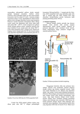 J. Nano Saintek. Vol. 1 No. 2, Jul 2008 53
memecahkan mikropartikel gallium oksida menjadi
p
ko
k
g
su
o
le
Gambar 38 (a) Foto SEM dan (b) TEM naopartikel GaN
Contoh foto SEM partikel gallium oksida yang
dibuat pada suhu 800 o
C dengan perbandingan
nat peneliti baik teoretis maupun
ekperim
Gambar 39 Skema peralatan koloidal templating
.
rekursor dibuat dengan mencampurkan koloid polistiren
tex dengan koloid silika dengan perbandingan yang
sesuai. Agar dapat berperan sebagai kristal fotonik,
periode struktur harus mendekati panjang gelombang
cahaya, yaitu beberapa ratus nanometer. Oleh karena itu,
koloid polistiren dengan ukuran atikel beberapa ratus
nanometer harus digunakan. Ukuran partikel koloid silica
yang digunakan lebih baik di bawah 20 nm. Makin kecil
artikel berukuran nanometer. Gallium nitrate
(Ga(NO3)3·nH2O dilarutkan dalam air ultra murni dengan
nsentrasi total Ga sekitar 0,5 mol/L. Ammonia dengan
onsentrasi sekitar 5 mol/L ditambahkan ke dalam larutan
allium nitrat sehingga dihasilkan larutan yang transparan.
Prekursor tersebut kemudian ditempatkan dalam tabung
reactor quartz dan dipanaskan alam aliran udara pada
hu antara 800 – 1100 o
C. Untuk mengkonversi gallium
ksida menjadi gallium nitride, campuran ammonia dan
argon dialirkan di atas sample pada suh sekitar 800 o
C.
Lama waktu pengaliran antra 1 hingga 8 jam. Diagral alir
ngkap sintesis tampak pada Gbr 36. Dan bentuk reaktor
yang digunakan digmbarkan secara skematik pada Gbr 37.
konsentrasi NH3(aq)/Ga(NO)3 = 1 tampak pda Gbr 38(a).
Foto TEM nanopatikel GaN yang dinitridasi pada suhu
800 o
C tampak pada Gbr 38(b). Partikel GaN yang
dihasilkan memperlihatkan puncak luminesens pada
panjang gelombang sekitar 360 nm.
2.5 Kolloid Templating
Material dengan struktur periodik tiga dimensi
menarik mi
entasis dalam decade terakhir. Material ini
potensial digunakan untuk membuah kristal fotonik,
katalis berkemapuan tinggi, pelapisan canggih dan
sejumlah aplikasi lainnya.
Penggunaan bola-bola silika dan polistiren latex
sebagai material awal pembuatan material berporos
dengan struktur tiga dimensi sangatlah menarik. Salah
satu contoh dilaporkan di sini. Metode yang digunakan
adalah “dip coating” koloid sambil dilakukan pemanasan
(a)
P
la
(b)
(a)
Substrat
(glass atau wafer Si)
Poros struktur 3D
Proses
annealing
Heater
Motor
Precursor
Kristal koloid
struktur 3D
Substrat
(glass atau wafer Si)
Poros struktur 3D
Proses
annealing
Heater
Motor
Precursor
Kristal koloid
struktur 3D
(b)
 