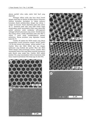 J. Nano Saintek. Vol. 1 No. 2, Jul 2008 54
ukuran partikel silica maka makin baik hasil yang
diperoleh.
Potongan silikon wafer atau kaca dicuci bersih
dengan etanol dan air distilasi di dalam pencuci ultrasonic.
Substrat kemudian dicelupkan ke dalam prekuros
kemudian ditarik perlahan-lahan dengan laju sekitar 1
sampai 10 mm/jam. Heater dipertahan pada suhu sekitar
60 o
C. Pemansan pada suhu yang tidak terlalu tinggi
dimaksudkan untuk menyediakan waktu yang cukup bagi
patikel polistiren untuk melakukan self-oragnisasi
sehingga terbentk penysunan yang teratur. Setelah proses
dip coating selesai, sample dipanaskan pada suhu 400 o
C
sekitar 5 menit untuk mendekomposisi partikel
polistrirten. Skema peralatan yang digunakan tampak
pada Gbr 39.
Gambar 40 adalah foto SEM sample yang dibuat
menggunakan koloid polistriren dengan ukuran patikel
178 nm dan koliod silica dengan ukuran partikel 5 nm.
Gambar 40(a) dan 40(b) dilihat dari atas dengan
perbesaran yang berbeda dan gambar 40(c) dan 40(d)
dilihat dengan sudut kemiringan tertentu. Gambar 40(e)
menunjukan bahwa film yang dibuat memiliki keteraturan
pada daerah yang sangat luas. Gambar 40(f) adalah
patahan film yang menunjukkan bahwa keteraturan tidak
hanya terjadi di permukaan film tetapi juga di alam film.
a
b
2 µm
300 nm
a
b
2 µm
300 nm
c
d
e
2 µm
500 nm
300 nm
 