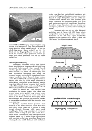 J. Nano Saintek. Vol. 1 No. 2, Jul 2008 55
Gambar 40 Foto SEM film yang mengandung poros yang
tersusun secara terorganisasi yang dibuat menggunakan
koloid polistriren dengan ukuran patikel 178 nm dan
koliod silica dengan ukuran partikel 5 nm, (a) – (b)
dilihat dari atas dengan perbesaran berbeda, (d) – (e)
dilihat dari samping dengan perbesaran berbeda, (e)
tampak atas dengan perbesaran kecil, dan (f) tempat
patahan film.
2.6 Nanosphere Lithography
Nanosphere lithography (NSL) yang diawali
dengan deposisi material pada masker kristal koloid yang
terorganisasi (self-organized) telah menarik banyak
perhatian peneliti untuk array nanopartikel pada
permukaan datar. NSL adalah cara fabrikasi yang ideal
untuk menghailkan penyusunan yang teratur dan
mendekati homogen nanopartikel di mana ukuran, bentuk,
maupun periodisitas dapat dikonrrol dengan mudah.
Ukuran dot dapat ditempuh dengan mengontrol lawa aktu
deposisi, jarak antar dot diatur dengan menggunakan
partikel koloid yang berbeda ukuran, dan jenis material
yang dibuat dikontrol dengan mengantur jenis material
sumber. Metode ini juga sangat bersih karena berlangsung
dalam lingkungan vakum atau mndekati vakum.
Salah satu metode NSL yang sekaligus dapat
menghasikan tiga macam struktur yaitu caking yang
tersusun secara teratur, partikel yang tersusun secara
teratur, atau poros yang tersesun secara teratur akan
dibhas di sini. Bentuk akhir dari struktur yang dibuat
bergantung pada post treatment yang dilakukan. Metode
ini memanfatkan templating koloid dan sputtering lama
(over sputtering).
Beberapa microliter koloid polistiren encer
diteretkan di atas permukaan waver silicon. Mula-mula
waver dicuci dengn etanol dan air distilasi di dalam
pencuci ultrasonic beberapa puluh menit untuk
menghilangkan ktotra yang melengket di permukaan.
Tetesan koloid dikeringkan pasa suhu sekitar 40 o
C
hingga seluruh cairan mnguap yang diikuti pengeringan
pada suhu sekitar 100 o
C selama kurang lebih 10 menit
untuk mengikat partikel-patle secara kuat. Pengeringan
pertama pada suhu rendah dilakukan untuk mmberikan
waktu yang ckup bagi partikel koloid melakukan self-
organisasi sehingga membetuk penyusunan yang teratur.
Setelah itu ampel ditempatkan dalam ion sputter dan
dideposisi selama beberapa menit untuk memberuk lpisan
logam yang cukup para permukaan partikel. Jenis target
pada sputter menentukan jenis material yang akan dibuat.
Kemudian sample dipanaskan pada suhu di atas suhu
dekomposisi polistriren. Mekanisme sintesis tampak pada
Gbr 41.
Pemasanan pada suhu di atas suhu dekoposisi
polistriren tetapi di bawah titik leleh logam pelapis
menghasilkan cakang yang tersusun secara teratur.
Pemanasan di atas titik leleh logam menghasilkan
nanopartkel yang tersusun secara teratur. Contoh foto
SEM sampel yang dibuat tampak pada Gbr 42.
f
2 µm
f
2 µm
Cangkang yang terorganisasi
(a) Pemanasan suhu menengah
Pengeringan
Sputtering
Droplet koloid
Wafer Si
Bola polistiren
Cangkang yang terorganisasi
(a) Pemanasan suhu menengah
Cangkang yang terorganisasi
(a) Pemanasan suhu menengah
Pengeringan
Sputtering
Droplet koloid
Wafer Si
Bola polistiren
Pengeringan
Sputtering
Droplet koloid
Wafer Si
Bola polistiren
 