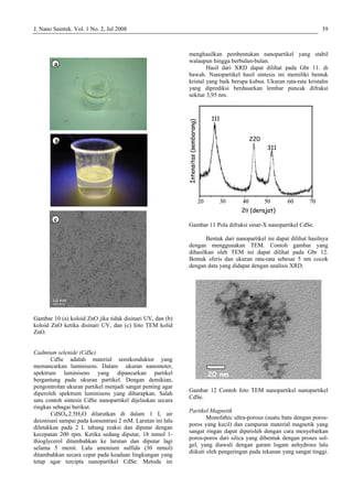J. Nano Saintek. Vol. 1 No. 2, Jul 2008 39
Gambar 10 (a) koloid ZnO jika tidak disinari UV, dan (b)
koloid ZnO ketika disinari UV, dan (c) foto TEM kolid
ZnO.
Cadmium selenide (CdSe)
CdSe adalah material semikonduktor yang
memancarkan luminisens. Dalam ukuran nanometer,
spektrum luminisens yang dipancarkan partikel
bergantung pada ukuran partikel. Dengan demikian,
pengontrolan ukuran partikel menjadi sangat penting agar
diperoleh spektrum luminisens yang diharapkan. Salah
satu contoh sintesis CdSe nanopartikel dijelaskan secara
ringkas sebagai berikut.
CdSO4.2.5H2O dilarutkan di dalam 1 L air
deionisasi sampai pada konsentrasi 2 mM. Larutan ini lalu
diletakkan pada 2 L tabung reaksi dan diputar dengan
kecepatan 200 rpm. Ketika sedang diputar, 18 mmol 1-
thioglycerol ditambahkan ke larutan dan diputar lagi
selama 5 menit. Lalu amonium sulfida (30 mmol)
ditambahkan secara cepat pada keadaan lingkungan yang
tetap agar tercipta nanopartikel CdSe. Metoda ini
menghasilkan pembentukan nanopartikel yang stabil
walaupun hingga berbulan-bulan.
Hasil dari XRD dapat dilihat pada Gbr 11. di
bawah. Nanopartikel hasil sintesis ini memiliki bentuk
kristal yang baik berupa kubus. Ukuran rata-rata kristalin
yang diprediksi berdasarkan lembar puncak difraksi
sekitar 3,95 nm.
Gambar 11 Pola difraksi sinar-X nanopartikel CdSe.
Bentuk dari nanopartikel ini dapat dilihat hasilnya
dengan menggunakan TEM. Contoh gambar yang
dihasilkan oleh TEM ini dapat dilihat pada Gbr 12.
Bentuk sferis dan ukuran rata-rata sebesar 5 nm cocok
dengan data yang didapat dengan analisis XRD.
Gambar 12 Contoh foto TEM nanopartikel nanopartikel
CdSe.
Partikel Magnetik
Monolithic ultra-porous (suatu batu dengan poros-
poros yang kecil) dan campuran material magnetik yang
sangat ringan dapat diperoleh dengan cara menyebarkan
poros-poros dari silica yang dibentuk dengan proses sol-
gel, yang diawali dengan garam logam anhydrous lalu
diikuti oleh pengeringan pada tekanan yang sangat tinggi.
a
b
c
a
b
c
20 40 50 60 70
2θ (derajat)
30
Intensitas(sembarang)
111
220
311
20 40 50 60 70
2θ (derajat)
30
Intensitas(sembarang)
111
220
311
20 nm20 nm
 