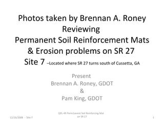 Photos taken by Brennan A. Roney
Reviewing
Permanent Soil Reinforcement Mats
& Erosion problems on SR 27
Site 7 –Located where SR 27 turns south of Cussetta, GA
Present
Brennan A. Roney, GDOT
&
Pam King, GDOT
12/16/2008 - Site 7 1
QPL-49 Perm1anent Soil Reinforcing Mat
on SR 27
 