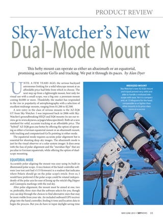 MAY/JUNE 2013 • SKYNEWS 35
sky-watcher’s new
PRoduct RevIew
is hey mount can operate as either an altazimuth or an equatorial,
promising accurate goto and tracking. we put it through its paces. by Alan Dyer
Dual-Mode Mount
u
ntIl a Few yeaRs ago, the serious backyard
astronomer looking for a solid telescope mount at an
affordable price had little from which to choose. the
next step up from a lightweight mount, best only for
visual use with a small scope, was a big one: a premium mount
costing $4,000 or more. thankfully, the market has responded
to the rise in popularity of astrophotography with a selection of
excellent midrange mounts, ranging from $1,200 to $2,500.
a new entry in the class of serious mounts is the aZ-eQ6
gt from sky-watcher. I was impressed back in 2006 with sky-
watcher’s groundbreaking HeQ5 and eQ6 mounts (to see our re-
view, go to www.skynews.ca/pages/telescopes.html). Both set a new
standard for solid, accurate tracking at an affordable price. the
“hybrid” aZ-eQ6 goes one better by offering the option of operat-
ing as either a german equatorial mount or an altazimuth mount,
with tracking and computerized goto pointing in either mode.
the equatorial mode requires accurate polar alignment but is
essential for shooting deep-sky images. the altazimuth mode is
just for the visual observer or a solar system imager. It does away
with the fuss of polar alignment and the “meridian flips” that are
peculiar to german equatorials, while offering the option of dual-
scope mounting.
EQUATORIAL MODE
accurately polar-aligning the mount was easy using its built-in
illuminated polar scope. a nice feature of the hand-controller soft-
ware (our test unit had v3.33 firmware) is a readout that indicates
where Polaris should go on the polar scope’s reticle. even so, I
would have preferred if the polar scope could be rotated indepen-
dently of the polar axis for ease of lining up the reticle’s Big dipper
and cassiopeia markings with the real sky.
after polar alignment, the mount must be aimed at one, two
or, preferably, three stars that the software selects for you, though
you can skip through the choices to find alternative stars that may
be more visible from your site. an included outboard gPs receiver
plugs into the hand controller, feeding it time and location data to
begin the process. But you do have to input daylight saving time
MIDSIZED MOUNT
Sky-Watcher’s new AZ-EQ6 mount
and tripod proved very solid and
able to handle a midsized tele-
scope with ease. Yet it is compact
and, at 15 kilograms for the head,
comparable to or lighter than
other mounts in its price class.
PHOTOS BY ALAN DYER
 