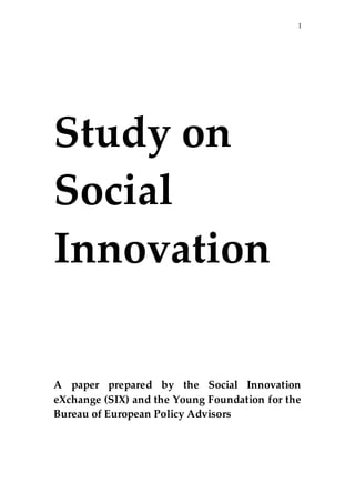 1  
                                

  
  
  
  



Study  on  
Social  
Innovation  
  
  
  


  
                     
  
  
A   paper   prepared   by   the   Social   Innovation  
eXchange  (SIX)  and  the  Young  Foundation  for  the  
Bureau  of  European  Policy  Advisors  
  
                     
 