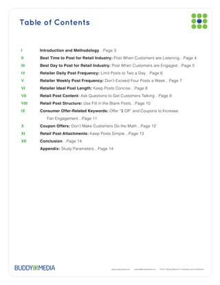 Table of Contents


I      Introduction and Methodology…Page 3
II     Best Time to Post for Retail Industry: Post When Customers are Listening…Page 4
III    Best Day to Post for Retail Industry: Post When Customers are Engaged…Page 5
IV     Retailer Daily Post Frequency: Limit Posts to Two a Day…Page 6
V      Retailer Weekly Post Frequency: Don’t Exceed Four Posts a Week…Page 7
VI     Retailer Ideal Post Length: Keep Posts Concise…Page 8
VII    Retail Post Content:
VIII   Retail Post Structure:
IX     Consumer Offer-Related Keywords: Offer “$ Off” and Coupons to Increase
          Fan Engagement…Page 11
X      Coupon Offers: Don’t Make Customers Do the Math…Page 12
XI     Retail Post Attachments:
XII    Conclusion…Page 14
XII    Appendix: Study Parameters…Page 14




                                           www.buddymedia.com   partner@buddymedia.com
 