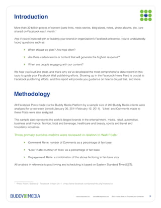 Introduction

shared on Facebook each month.1



faced questions such as:




Methodology




Three primary success metrics were reviewed in relation to Wall Posts:

          Comment Rate: number of Comments as a percentage of fan base

          ‘Like’ Rate:

          Engagement Rate:




1




                                            www.buddymedia.com   partner@buddymedia.com   3
 