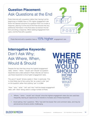 Question Placement:


Given the desired outcome of a question Post is to invoke a
                                                                                                SAT




from providing a response. When seeking engagement from




   Posts that end with a question have a                                 engagement rate.




Interrogative Keywords:




Despite the fact that they drove the highest engagement



use these keywords to drive higher engagement rates.




                                                  www.buddymedia.com   partner@buddymedia.com         14
 