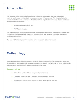 Introduction


maximize and leverage their Facebook presences to connect with consumers. This study tracks the key

most concern to retail brands:

           WHEN retailers should post, and

           WHAT content to post.




incorporate attachments.




Methodology




Success Metrics:

           ‘Like’ Rate:

           Comment Rate:

           Engagement Rate:




                                                 www.buddymedia.com   partner@buddymedia.com          3
 