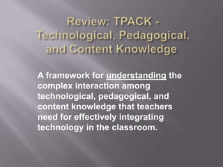 A framework for understanding the
complex interaction among
technological, pedagogical, and
content knowledge that teachers
need for effectively integrating
technology in the classroom.
 