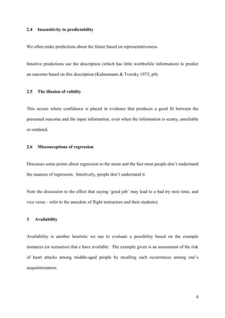 2.4    Insensitivity to predictability


We often make predictions about the future based on representativeness.


Intuitive predictions use the description (which has little worthwhile information) to predict

an outcome based on this description (Kahnemann & Tversky 1973, p4).


2.5    The illusion of validity


This occurs where confidence is placed in evidence that produces a good fit between the

presented outcome and the input information, even when the information is scanty, unreliable

or outdated.


2.6    Misconceptions of regression


Discusses some points about regression to the mean and the fact most people don’t understand

the nuances of regression. Intuitively, people don’t understand it.


Note the discussion to the effect that saying ‘good job’ may lead to a bad try next time, and

vice versa – refer to the anecdote of flight instructors and their students).


3     Availability


Availability is another heuristic we use to evaluate a possibility based on the example

instances (or scenarios) that e have available. The example given is an assessment of the risk

of heart attacks among middle-aged people by recalling such occurrences among one’s

acquaintenances.




                                                                                            4
 