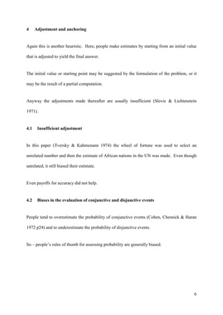 4     Adjustment and anchoring


Again this is another heuristic. Here, people make estimates by starting from an initial value

that is adjusted to yield the final answer.


The initial value or starting point may be suggested by the formulation of the problem, or it

may be the result of a partial computation.


Anyway the adjustments made thereafter are usually insufficient (Slovic & Lichtenstein

1971).


4.1    Insufficient adjustment


In this paper (Tversky & Kahmenann 1974) the wheel of fortune was used to select an

unrelated number and then the estimate of African nations in the UN was made. Even though

unrelated, it still biased their estimate.


Even payoffs for accuracy did not help.


4.2    Biases in the evaluation of conjunctive and disjunctive events


People tend to overestimate the probability of conjunctive events (Cohen, Chesnick & Haran

1972 p24) and to underestimate the probability of disjunctive events.


So – people’s rules of thumb for assessing probability are generally biased.




                                                                                            6
 