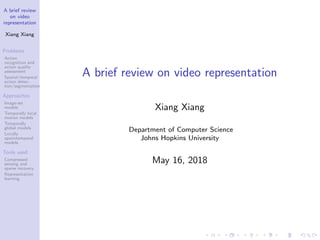 A brief review
on video
representation
Xiang Xiang
Problems
Action
recognition and
action quality
assessment
Spatial/temporal
action detec-
tion/segmentation
Approaches
Image-set
models
Temporally local
motion models
Temporally
global models
Locally
spatiotemporal
models
Tools used
Compressed
sensing and
sparse recovery
Representation
learning
A brief review on video representation
Xiang Xiang
Department of Computer Science
Johns Hopkins University
May 16, 2018
 