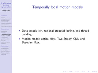 A brief review
on video
representation
Xiang Xiang
Problems
Action
recognition and
action quality
assessment
Spatial/temporal
action detec-
tion/segmentation
Approaches
Image-set
models
Temporally local
motion models
Temporally
global models
Locally
spatiotemporal
models
Tools used
Compressed
sensing and
sparse recovery
Representation
learning
Temporally local motion models
• Data association, regional proposal linking, and thread
building.
• Motion model: optical ﬂow, Two-Stream CNN and
Bayesian ﬁlter.
 