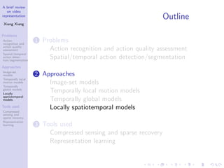 A brief review
on video
representation
Xiang Xiang
Problems
Action
recognition and
action quality
assessment
Spatial/temporal
action detec-
tion/segmentation
Approaches
Image-set
models
Temporally local
motion models
Temporally
global models
Locally
spatiotemporal
models
Tools used
Compressed
sensing and
sparse recovery
Representation
learning
Outline
1 Problems
Action recognition and action quality assessment
Spatial/temporal action detection/segmentation
2 Approaches
Image-set models
Temporally local motion models
Temporally global models
Locally spatiotemporal models
3 Tools used
Compressed sensing and sparse recovery
Representation learning
 