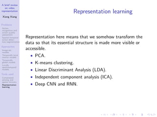 A brief review
on video
representation
Xiang Xiang
Problems
Action
recognition and
action quality
assessment
Spatial/temporal
action detec-
tion/segmentation
Approaches
Image-set
models
Temporally local
motion models
Temporally
global models
Locally
spatiotemporal
models
Tools used
Compressed
sensing and
sparse recovery
Representation
learning
Representation learning
Representation here means that we somehow transform the
data so that its essential structure is made more visible or
accessible.
• PCA.
• K-means clustering.
• Linear Discriminant Analysis (LDA).
• Independent component analysis (ICA).
• Deep CNN and RNN.
 