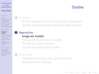 A brief review
on video
representation
Xiang Xiang
Problems
Action
recognition and
action quality
assessment
Spatial/temporal
action detec-
tion/segmentation
Approaches
Image-set
models
Temporally local
motion models
Temporally
global models
Locally
spatiotemporal
models
Tools used
Compressed
sensing and
sparse recovery
Representation
learning
Outline
1 Problems
Action recognition and action quality assessment
Spatial/temporal action detection/segmentation
2 Approaches
Image-set models
Temporally local motion models
Temporally global models
Locally spatiotemporal models
3 Tools used
Compressed sensing and sparse recovery
Representation learning
 