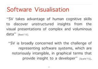 “SV takes advantage of human cognitive skills
to discover unstructured insights from the
visual presentations of complex and voluminous
data” [Basit’15].
“SV is broadly concerned with the challenge of
representing software systems, which are
notoriously intangible, in graphical terms that
provide insight to a developer” [Scarle’15].
Software Visualisation
2
 