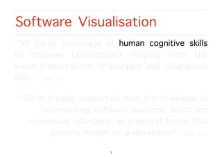 “SV takes advantage of human cognitive skills
to discover unstructured insights from the
visual presentations of complex and voluminous
data” [Basit’15].
“SV is broadly concerned with the challenge of
representing software systems, which are
notoriously intangible, in graphical terms that
provide insight to a developer” [Scarle’15].
Software Visualisation
3
 