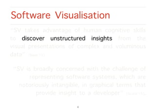 “SV takes advantage of human cognitive skills
to discover unstructured insights from the
visual presentations of complex and voluminous
data” [Basit’15].
“SV is broadly concerned with the challenge of
representing software systems, which are
notoriously intangible, in graphical terms that
provide insight to a developer” [Scarle’15].
Software Visualisation
4
 
