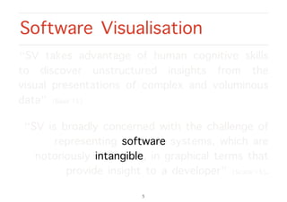 “SV takes advantage of human cognitive skills
to discover unstructured insights from the
visual presentations of complex and voluminous
data” [Basit’15].
“SV is broadly concerned with the challenge of
representing software systems, which are
notoriously intangible, in graphical terms that
provide insight to a developer” [Scarle’15].
Software Visualisation
5
 