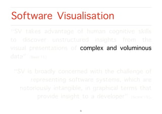 “SV takes advantage of human cognitive skills
to discover unstructured insights from the
visual presentations of complex and voluminous
data” [Basit’15].
“SV is broadly concerned with the challenge of
representing software systems, which are
notoriously intangible, in graphical terms that
provide insight to a developer” [Scarle’15].
Software Visualisation
6
 