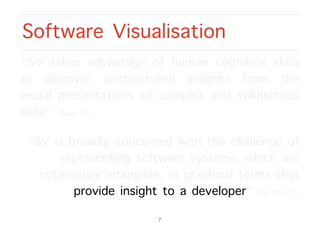 “SV takes advantage of human cognitive skills
to discover unstructured insights from the
visual presentations of complex and voluminous
data” [Basit’15].
“SV is broadly concerned with the challenge of
representing software systems, which are
notoriously intangible, in graphical terms that
provide insight to a developer” [Scarle’15].
Software Visualisation
7
 