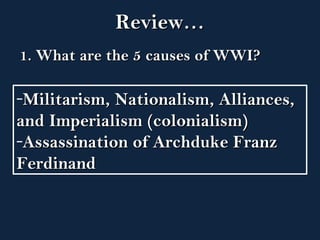 RReevviieeww…… 
11.. WWhhaatt aarree tthhee 55 ccaauusseess ooff WWWWII?? 
-MMiilliittaarriissmm,, NNaattiioonnaalliissmm,, AAlllliiaanncceess,, 
aanndd IImmppeerriiaalliissmm ((ccoolloonniiaalliissmm)) 
-AAssssaassssiinnaattiioonn ooff AArrcchhdduukkee FFrraannzz 
FFeerrddiinnaanndd 
 