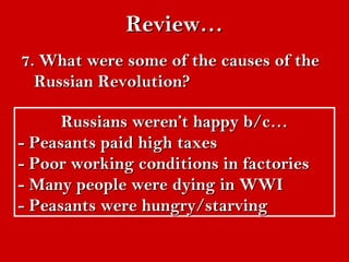 RReevviieeww…… 
77.. WWhhaatt wweerree ssoommee ooff tthhee ccaauusseess ooff tthhee 
RRuussssiiaann RReevvoolluuttiioonn?? 
RRuussssiiaannss wweerreenn’’tt hhaappppyy bb//cc…… 
-- PPeeaassaannttss ppaaiidd hhiigghh ttaaxxeess 
-- PPoooorr wwoorrkkiinngg ccoonnddiittiioonnss iinn ffaaccttoorriieess 
-- MMaannyy ppeeooppllee wweerree ddyyiinngg iinn WWWWII 
-- PPeeaassaannttss wweerree hhuunnggrryy//ssttaarrvviinngg 
 