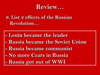 RReevviieeww…… 
99.. LLiisstt 22 eeffffeeccttss ooff tthhee RRuussssiiaann 
RReevvoolluuttiioonn…… 
-- LLeenniinn bbeeccaammee tthhee lleeaaddeerr 
-- RRuussssiiaa bbeeccaammee tthhee SSoovviieett UUnniioonn 
-- RRuussssiiaa bbeeccaammee ccoommmmuunniisstt 
-- NNoo mmoorree CCzzaarrss iinn RRuussssiiaa 
-- RRuussssiiaa ggoott oouutt ooff WWWWII 
 