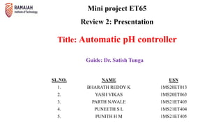Mini project ET65
Review 2: Presentation
Title: Automatic pH controller
Guide: Dr. Satish Tunga
SL.NO. NAME USN
1. BHARATH REDDY K 1MS20ET013
2. YASH VIKAS 1MS20ET063
3. PARTH NAVALE 1MS21ET403
4. PUNEETH S L 1MS21ET404
5. PUNITH H M 1MS21ET405
 