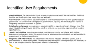 Identified User Requirements
• User-friendliness: The pH controller should be easy to use and understand. The user interface should be
intuitive and simple, with clear instructions and feedback.
• Customization: Some users may require the ability to customize the controller to meet specific needs or
preferences. This could include setting specific pH thresholds, adjusting the sensitivity of the system, or
integrating with other equipment or systems.
• Data logging and analysis: Some users may require the ability to log and analyze pH data over time. This
could include tracking pH levels, identifying trends or patterns, and generating reports or alerts based on
specific criteria.
• Stability and reliability: Users may require a pH controller that is stable and reliable, with minimal
downtime or maintenance needs. The system should be able to operate continuously and withstand harsh
environments or challenging conditions.
• Integration with other systems: The pH controller may need to integrate with other systems, such as
process control or automation systems. This requires compatibility with various protocols and interfaces, as
well as the ability to communicate and share data with other devices
 