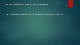 The zero lower bound refers to the situation that
 A) the lowest the central bank can decrease the nominal policy rate is...