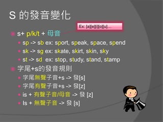 S 的發音變化
 s+ p/k/t + 母音
 sp -> sb ex: sport, speak, space, spend
 sk -> sg ex: skate, skirt, skin, sky
 st -> sd ex: stop, study, stand, stamp
 字尾+s的發音規則
 字尾無聲子音+s -> 發[s]
 字尾有聲子音+s -> 發[z]
 is + 有聲子音/母音 -> 發 [z]
 Is + 無聲子音 -> 發 [s]
Ex: [a][e][i][o][u]…
 